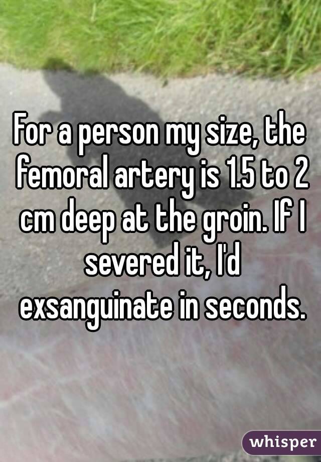 For a person my size, the femoral artery is 1.5 to 2 cm deep at the groin. If I severed it, I'd exsanguinate in seconds.