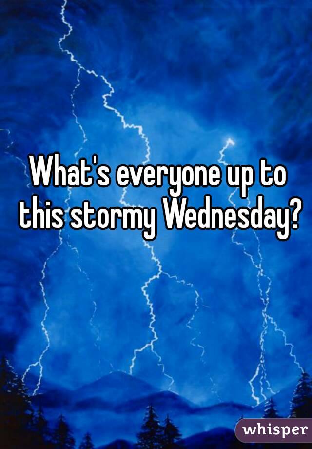 What's everyone up to this stormy Wednesday?