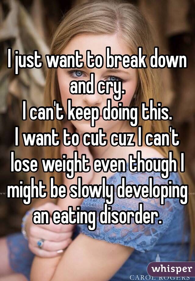 I just want to break down and cry. 
I can't keep doing this. 
I want to cut cuz I can't lose weight even though I might be slowly developing an eating disorder. 