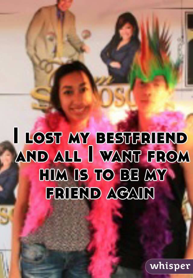 I lost my bestfriend and all I want from him is to be my friend again 