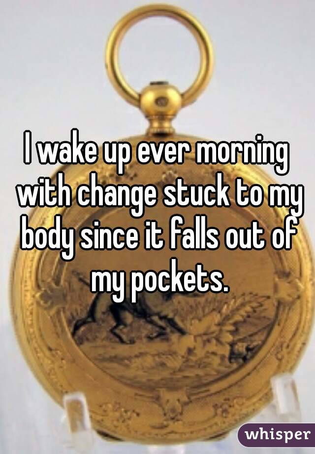 I wake up ever morning with change stuck to my body since it falls out of my pockets.