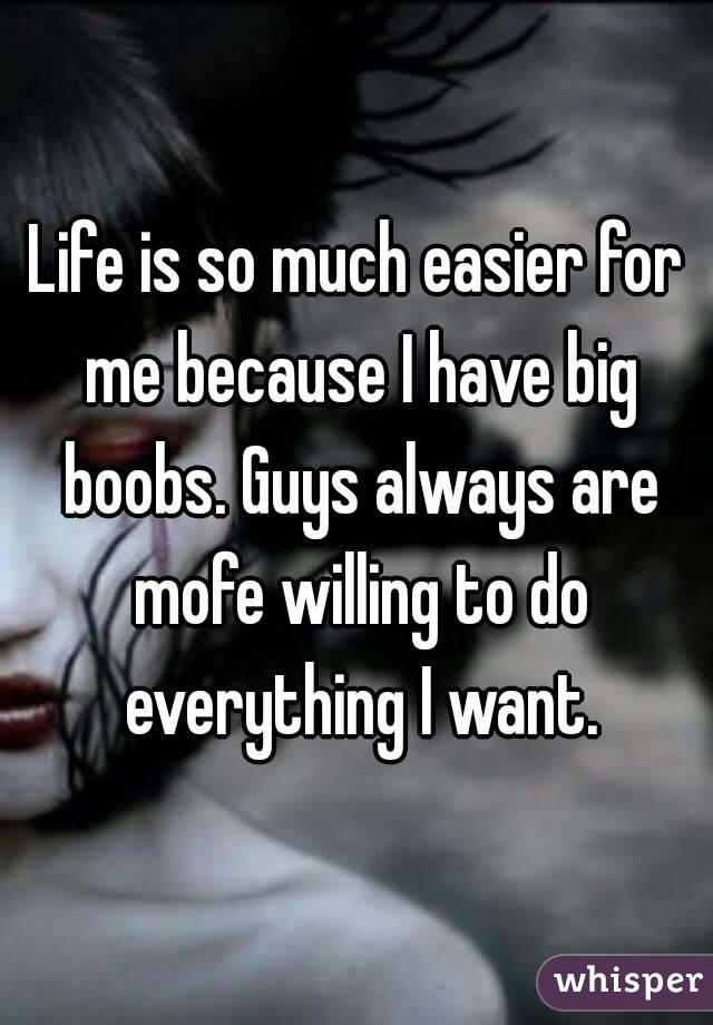 Life is so much easier for me because I have big boobs. Guys always are mofe willing to do everything I want.