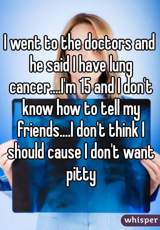 I went to the doctors and he said I have lung cancer....I'm 15 and I don't know how to tell my friends....I don't think I should cause I don't want pitty