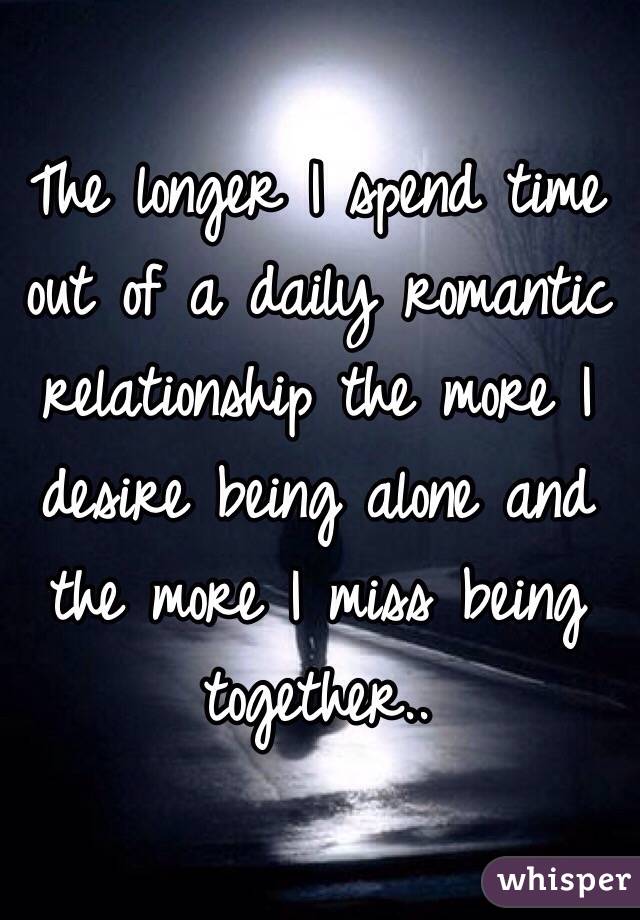 The longer I spend time out of a daily romantic relationship the more I desire being alone and the more I miss being together..