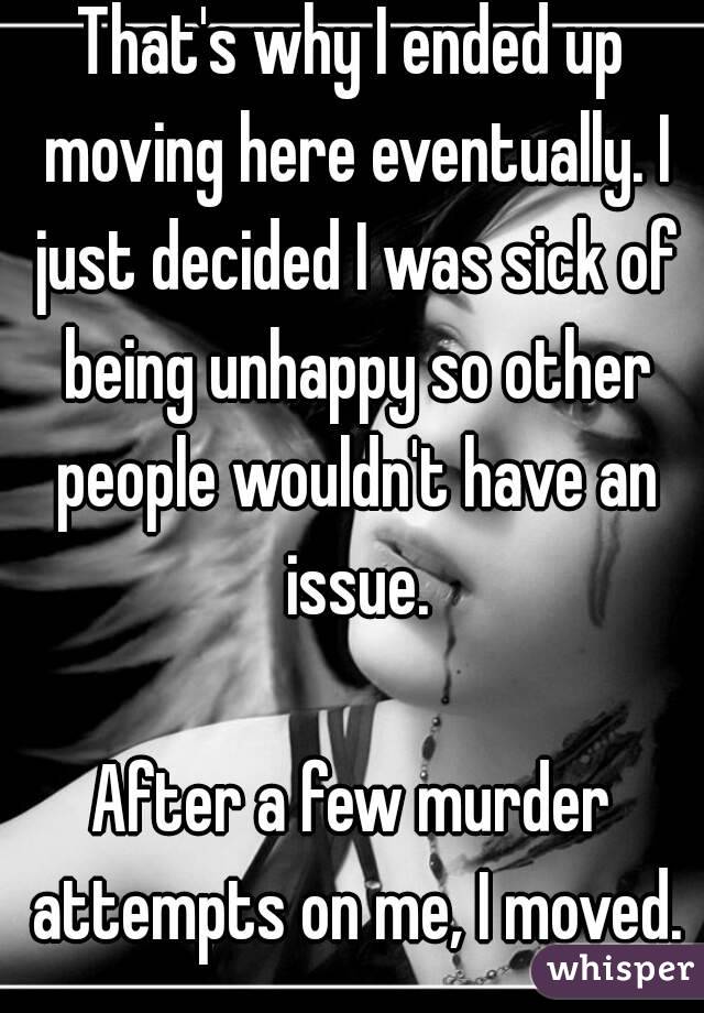 That's why I ended up moving here eventually. I just decided I was sick of being unhappy so other people wouldn't have an issue.

After a few murder attempts on me, I moved.