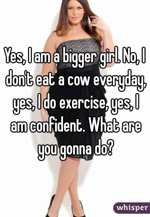 Yes, I am a bigger girl. No, I don't eat a cow everyday, yes, I do exercise, yes, I am confident. What are you gonna do?
