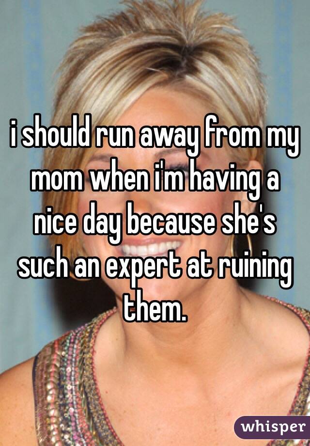 i should run away from my mom when i'm having a nice day because she's such an expert at ruining them.