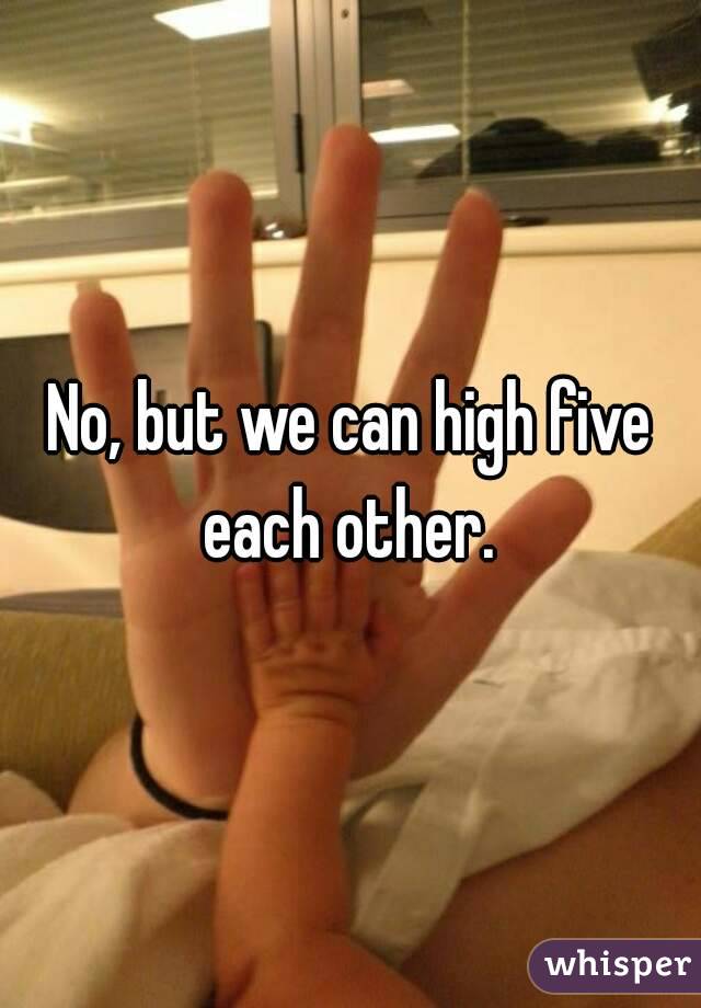 No, but we can high five each other. 
