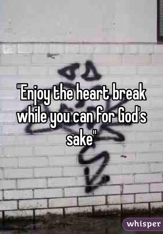 "Enjoy the heart break while you can for God's sake"