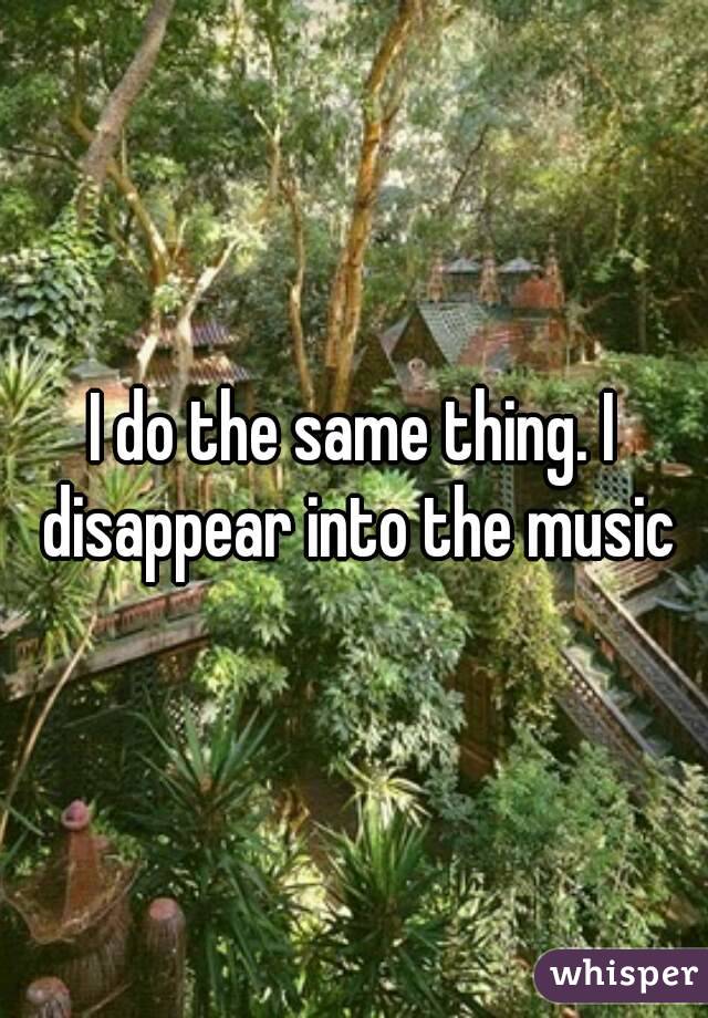 I do the same thing. I disappear into the music