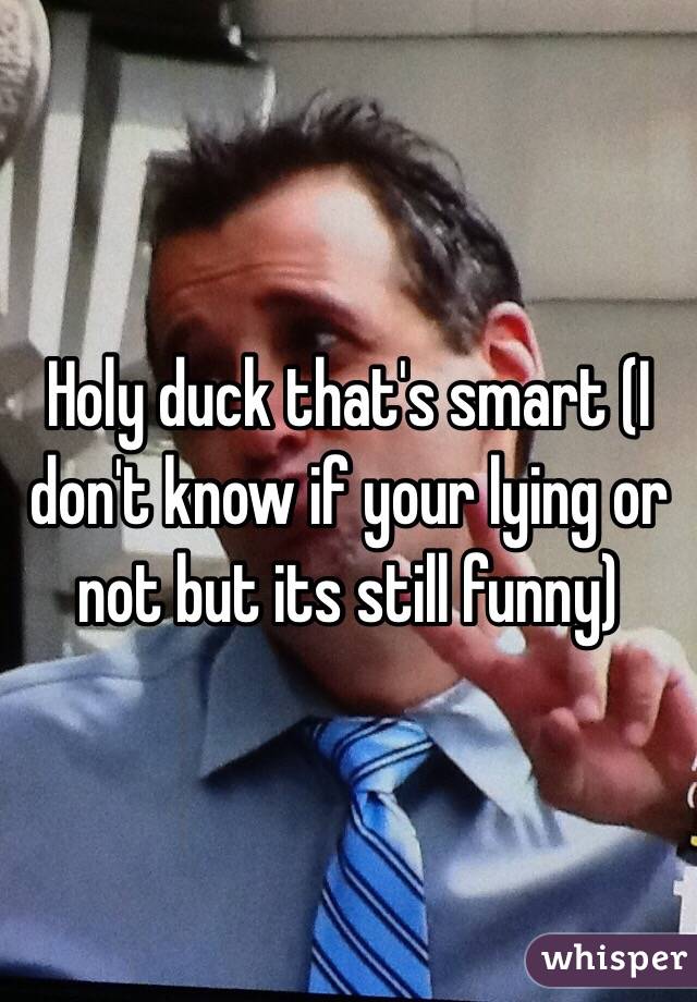Holy duck that's smart (I don't know if your lying or not but its still funny)