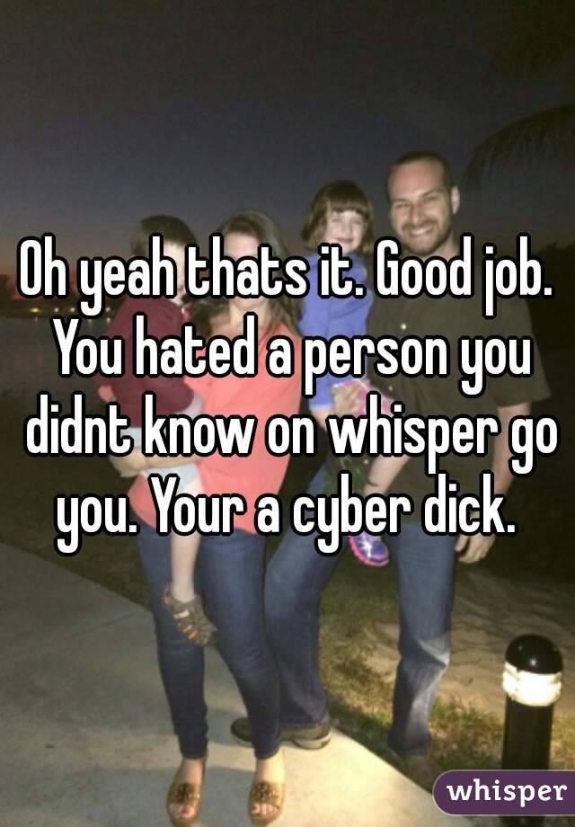 Oh yeah thats it. Good job. You hated a person you didnt know on whisper go you. Your a cyber dick. 