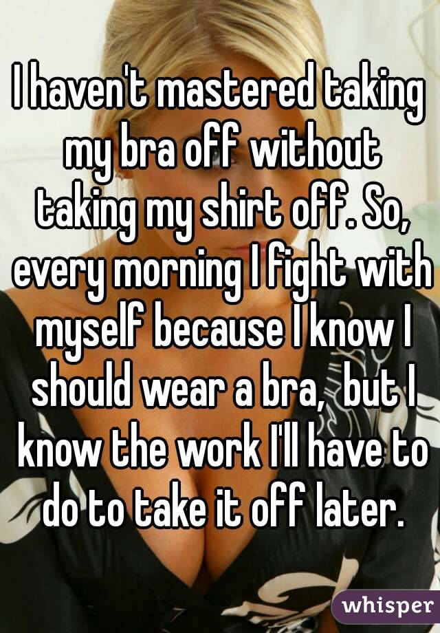 I haven't mastered taking my bra off without taking my shirt off. So, every morning I fight with myself because I know I should wear a bra,  but I know the work I'll have to do to take it off later.