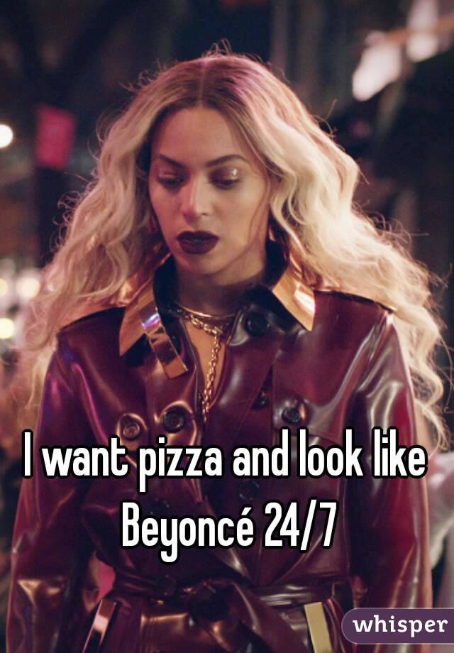 I want pizza and look like Beyoncé 24/7