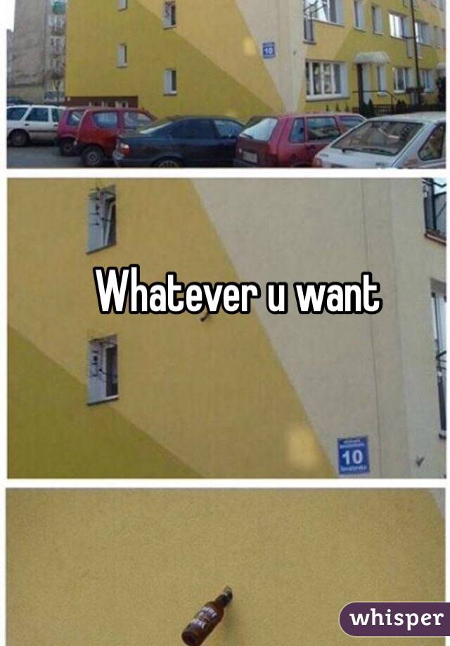 Whatever u want