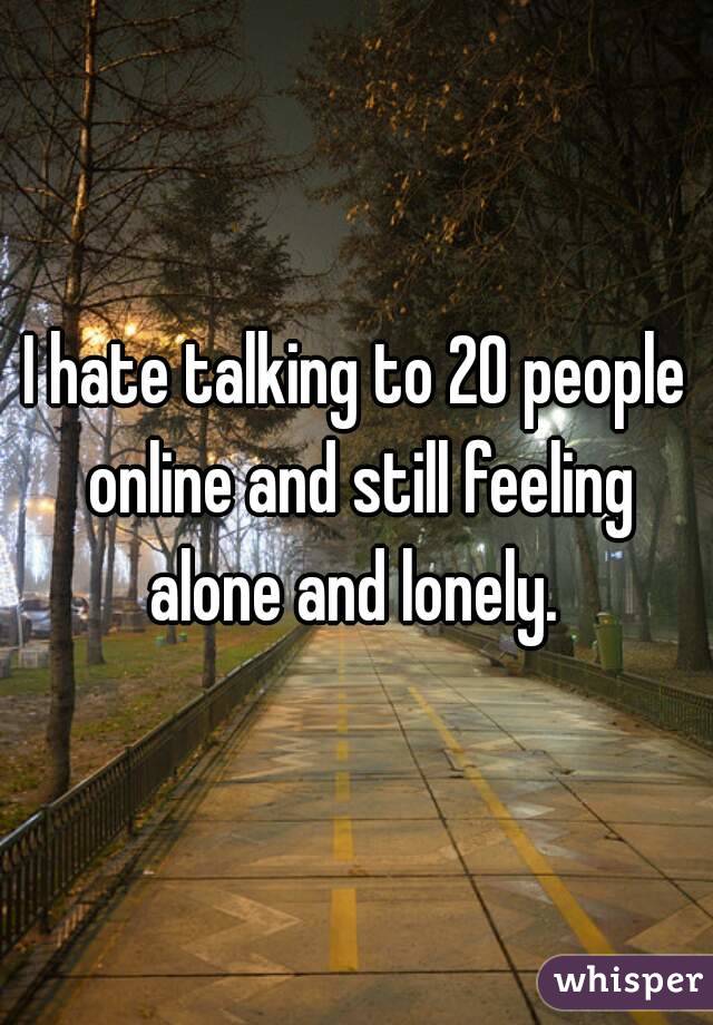 I hate talking to 20 people online and still feeling alone and lonely. 