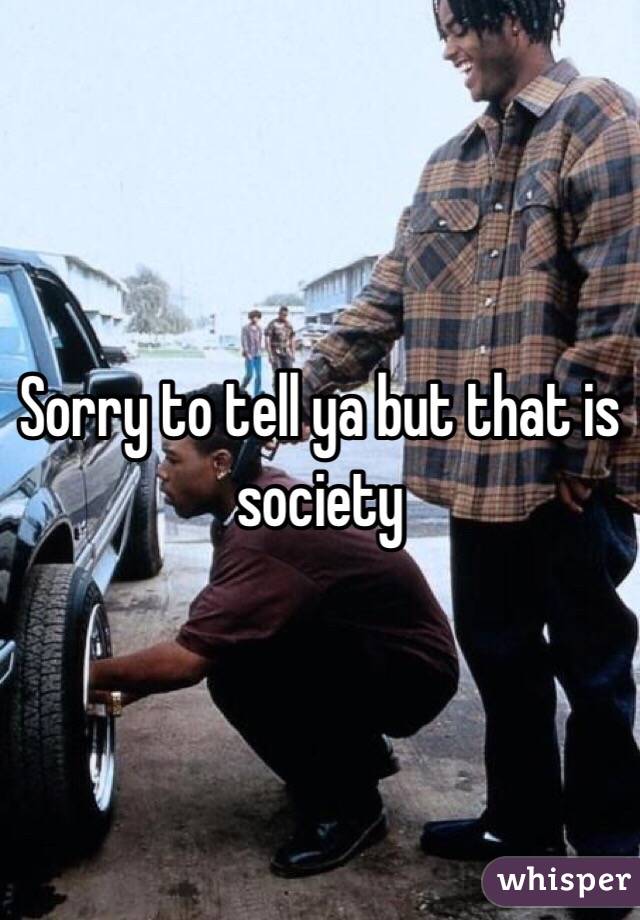 Sorry to tell ya but that is society 
