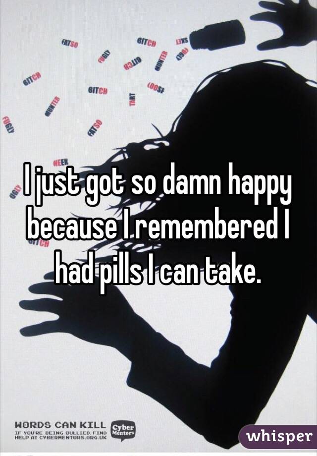 I just got so damn happy because I remembered I had pills I can take.