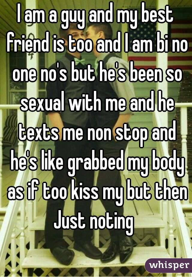 I am a guy and my best friend is too and I am bi no one no's but he's been so sexual with me and he texts me non stop and he's like grabbed my body as if too kiss my but then Just noting  