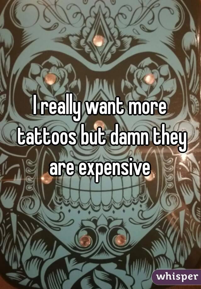 I really want more tattoos but damn they are expensive 