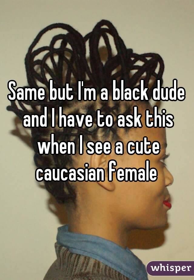 Same but I'm a black dude and I have to ask this when I see a cute caucasian female 