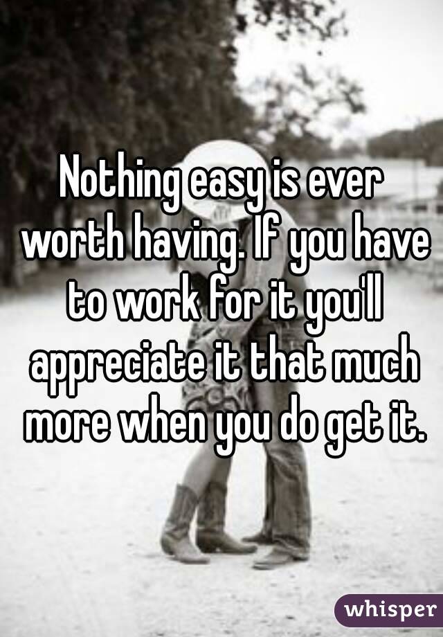 Nothing easy is ever worth having. If you have to work for it you'll appreciate it that much more when you do get it.