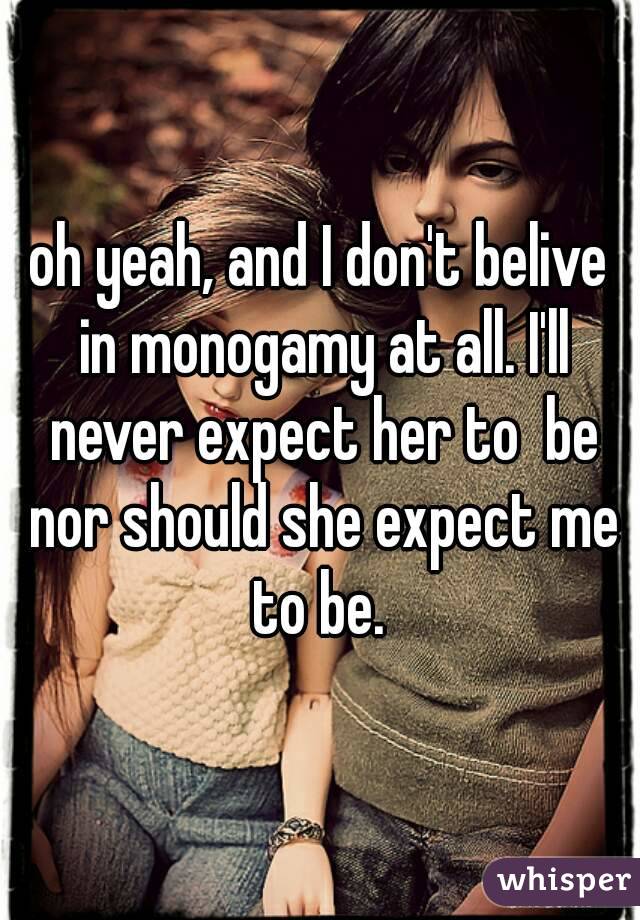 oh yeah, and I don't belive in monogamy at all. I'll never expect her to  be nor should she expect me to be. 