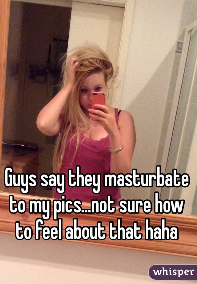 Guys say they masturbate to my pics...not sure how to feel about that haha