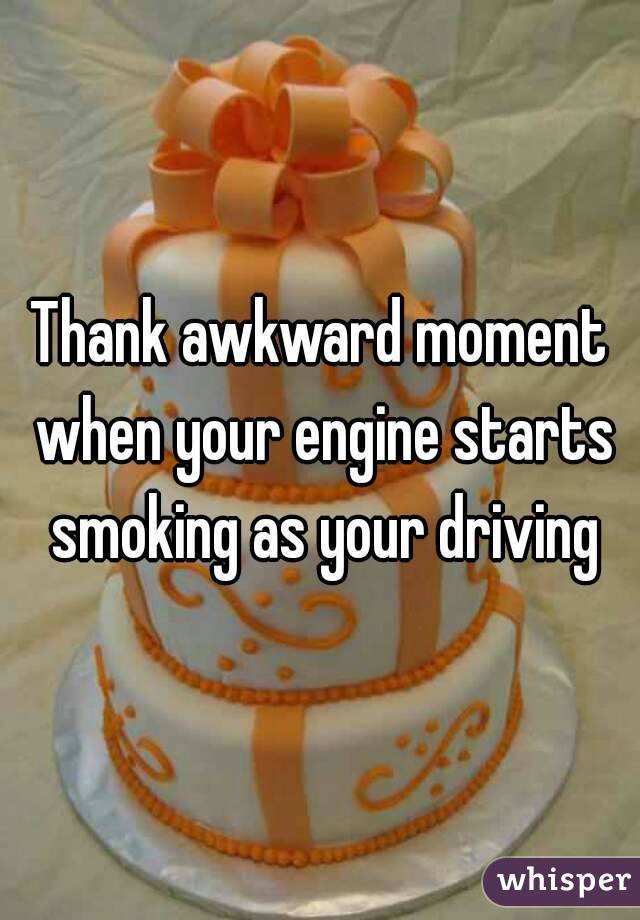 Thank awkward moment when your engine starts smoking as your driving