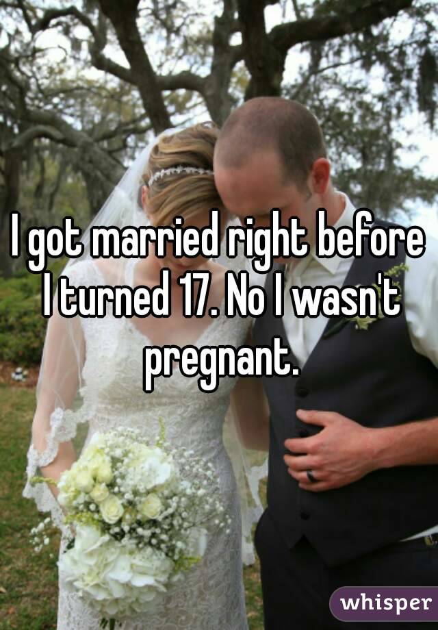 I got married right before I turned 17. No I wasn't pregnant.