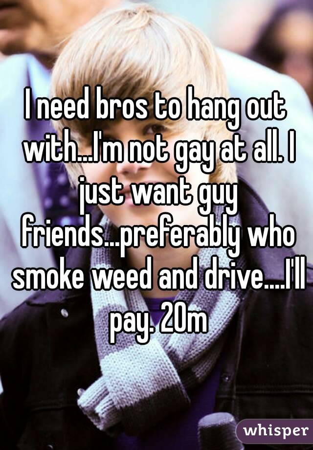I need bros to hang out with...I'm not gay at all. I just want guy friends...preferably who smoke weed and drive....I'll pay. 20m
