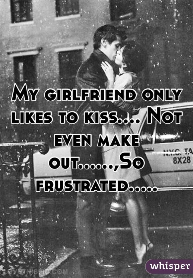 My girlfriend only likes to kiss.... Not even make out......,So frustrated.....