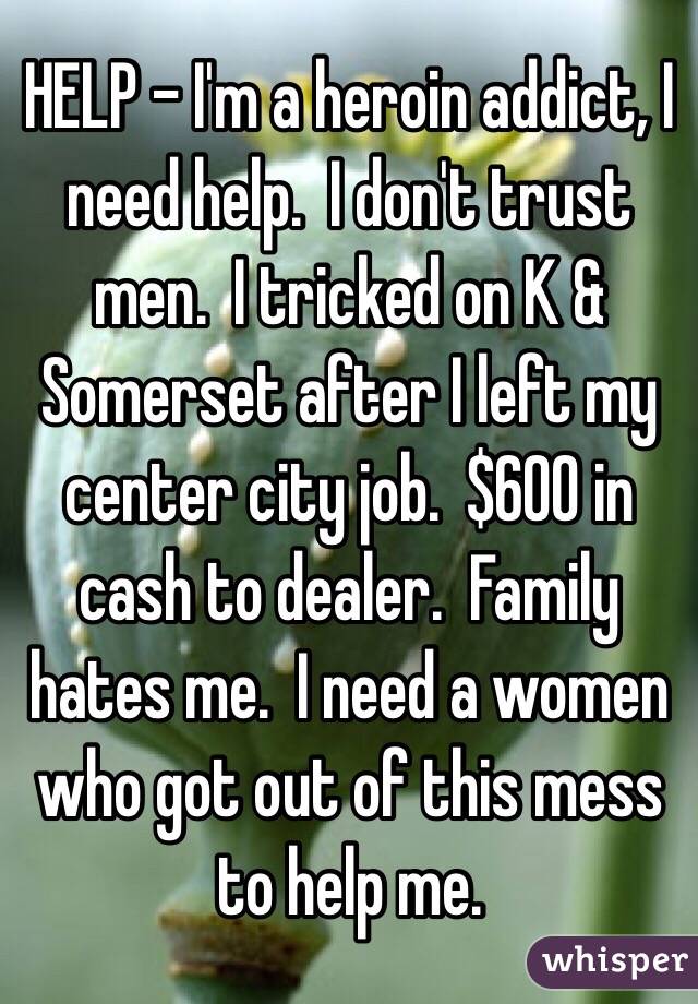 HELP - I'm a heroin addict, I need help.  I don't trust men.  I tricked on K & Somerset after I left my center city job.  $600 in cash to dealer.  Family hates me.  I need a women who got out of this mess to help me.
