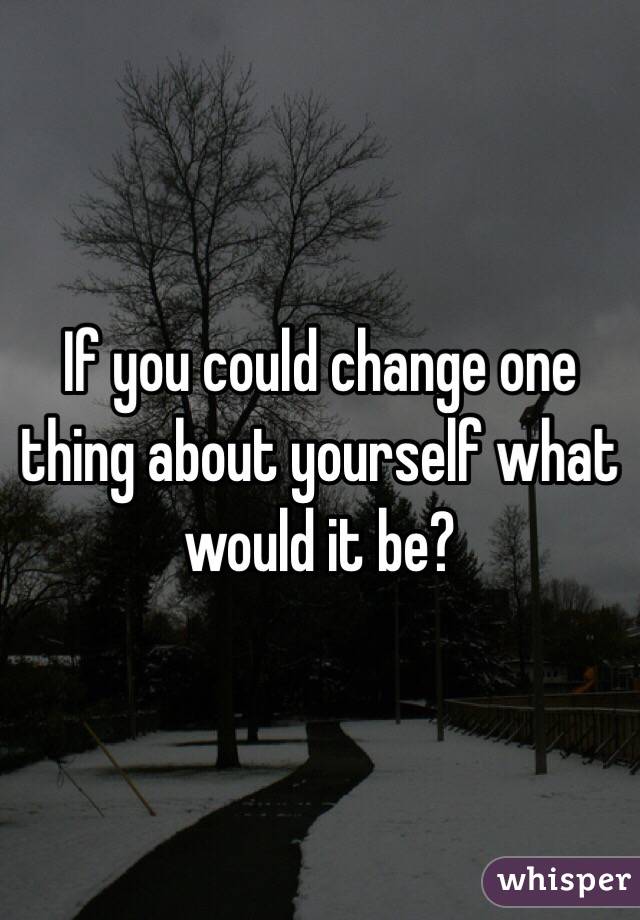 If you could change one thing about yourself what would it be? 
