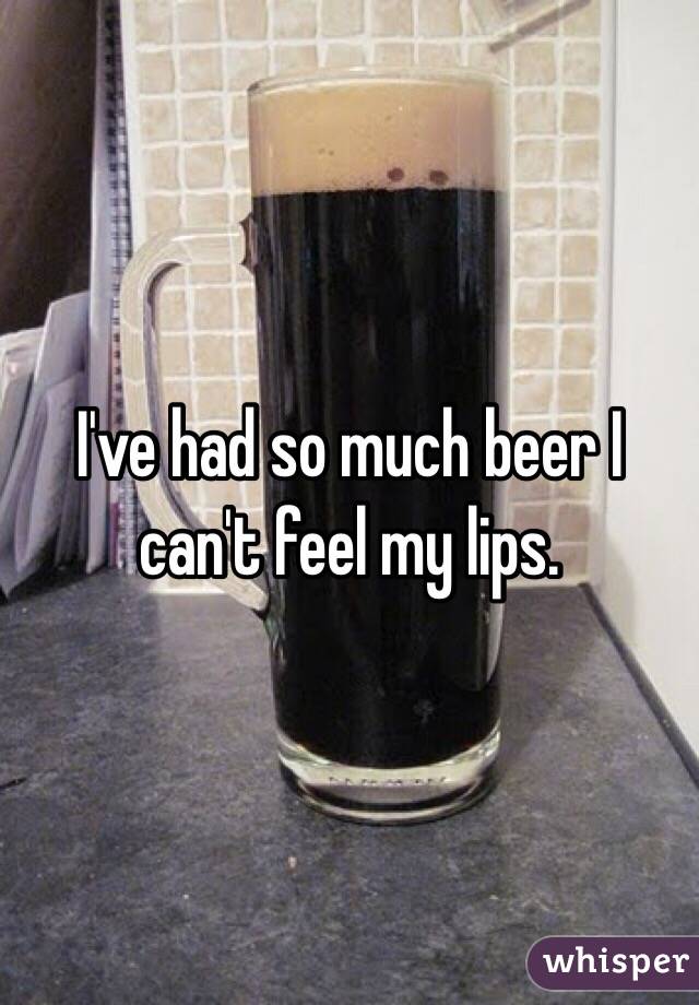 I've had so much beer I can't feel my lips. 