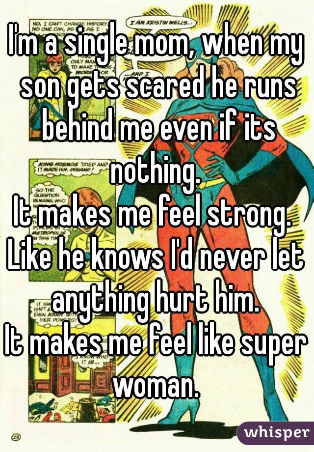 I'm a single mom, when my son gets scared he runs behind me even if its nothing. 
It makes me feel strong. 
Like he knows I'd never let anything hurt him. 
It makes me feel like super woman. 