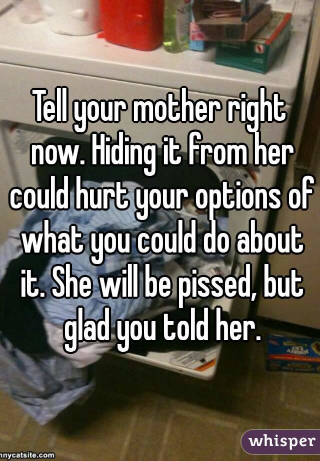 Tell your mother right now. Hiding it from her could hurt your options of what you could do about it. She will be pissed, but glad you told her.