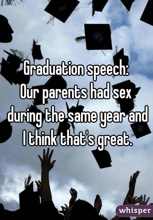 Graduation speech:
Our parents had sex during the same year and I think that's great.
