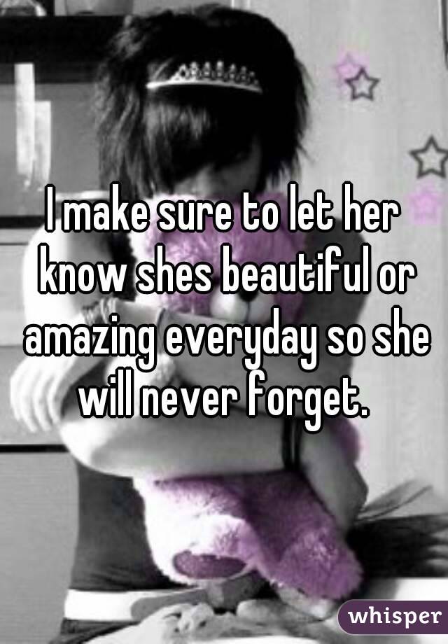I make sure to let her know shes beautiful or amazing everyday so she will never forget. 