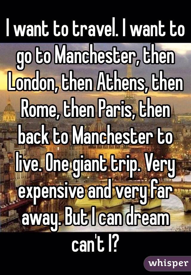 I want to travel. I want to go to Manchester, then London, then Athens, then Rome, then Paris, then back to Manchester to live. One giant trip. Very expensive and very far away. But I can dream can't I?