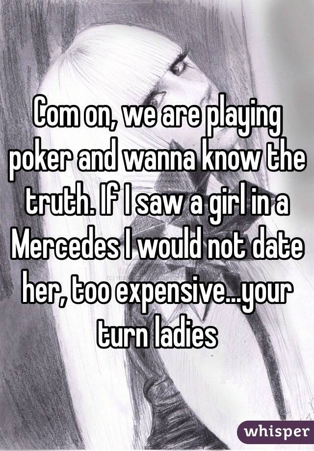 Com on, we are playing poker and wanna know the truth. If I saw a girl in a Mercedes I would not date her, too expensive...your turn ladies 
