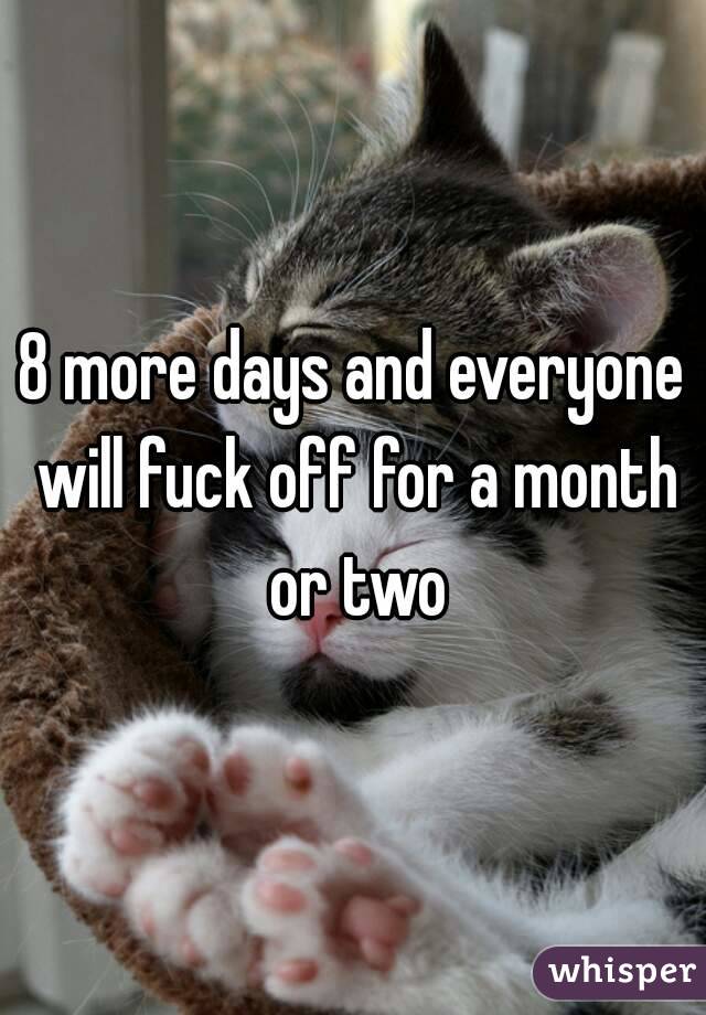 8 more days and everyone will fuck off for a month or two