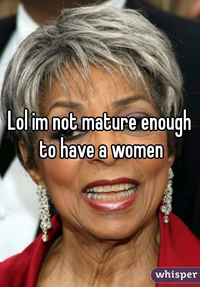 Lol im not mature enough to have a women