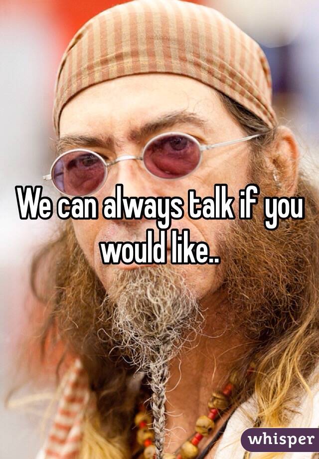 We can always talk if you would like..
