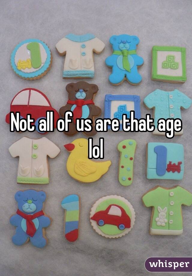 Not all of us are that age lol