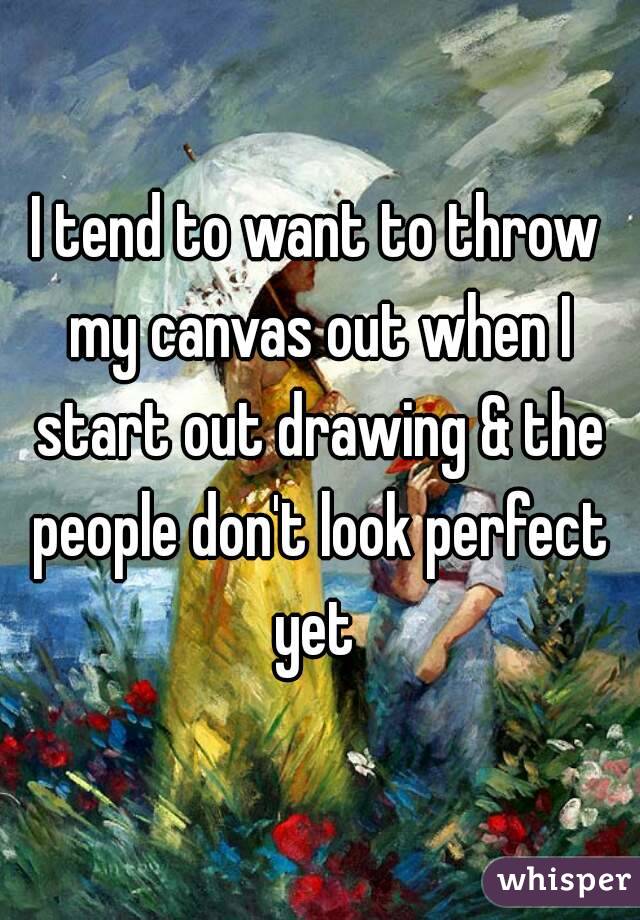 I tend to want to throw my canvas out when I start out drawing & the people don't look perfect yet 