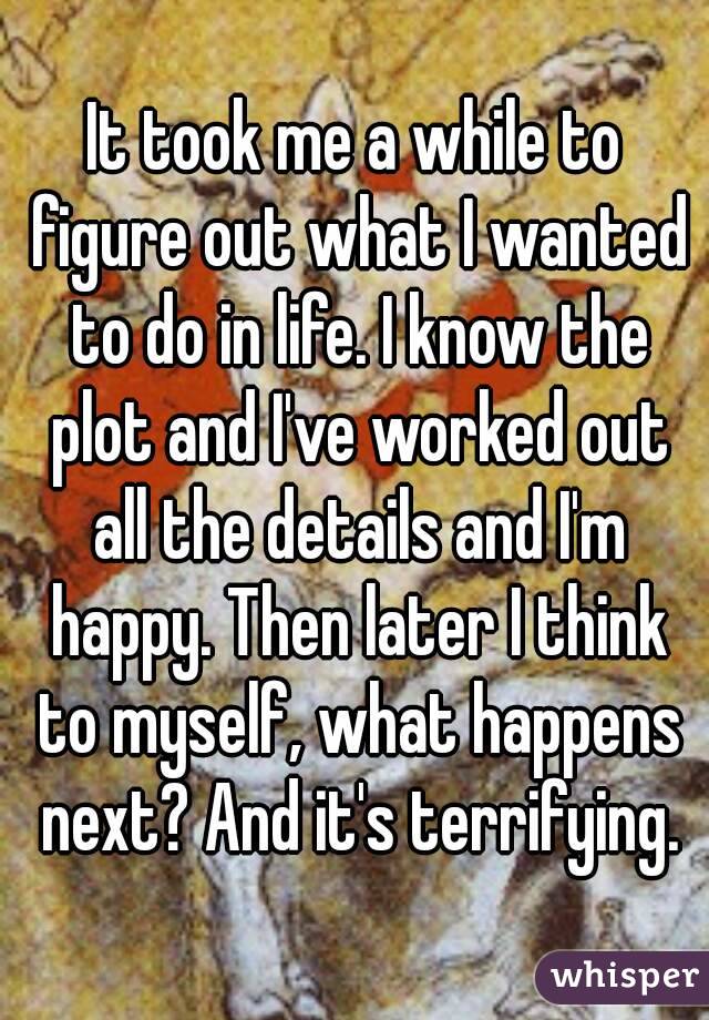 It took me a while to figure out what I wanted to do in life. I know the plot and I've worked out all the details and I'm happy. Then later I think to myself, what happens next? And it's terrifying.