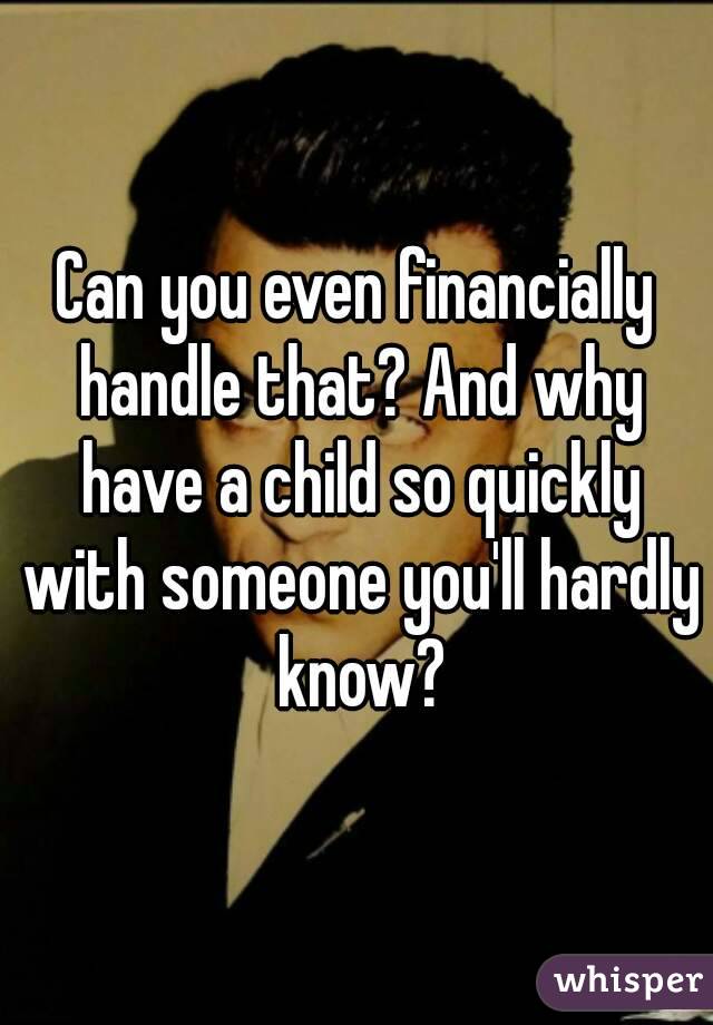 Can you even financially handle that? And why have a child so quickly with someone you'll hardly know?