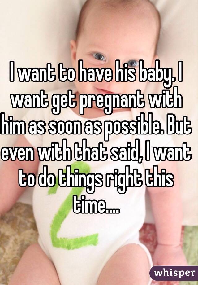 I want to have his baby. I want get pregnant with him as soon as possible. But even with that said, I want to do things right this time.... 