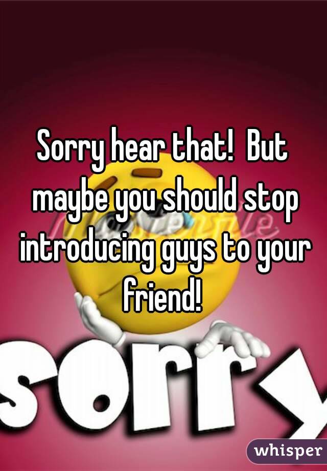 Sorry hear that!  But maybe you should stop introducing guys to your friend! 